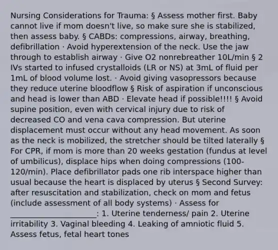 Nursing Considerations for Trauma: § Assess mother first. Baby cannot live if mom doesn't live, so make sure she is stabilized, then assess baby. § CABDs: compressions, airway, breathing, defibrillation · Avoid hyperextension of the neck. Use the jaw through to establish airway · Give O2 nonrebreather 10L/min § 2 IVs started to infused crystalloids (LR or NS) at 3mL of fluid per 1mL of blood volume lost. · Avoid giving vasopressors because they reduce uterine bloodflow § Risk of aspiration if unconscious and head is lower than ABD · Elevate head if possible!!!! § Avoid supine position, even with cervical injury due to risk of decreased CO and vena cava compression. But uterine displacement must occur without any head movement. As soon as the neck is mobilized, the stretcher should be tilted laterally § For CPR, if mom is more than 20 weeks gestation (fundus at level of umbilicus), displace hips when doing compressions (100-120/min). Place defibrillator pads one rib interspace higher than usual because the heart is displaced by uterus § Second Survey: after resuscitation and stabilization, check on mom and fetus (include assessment of all body systems) · Assess for ______________________: 1. Uterine tenderness/ pain 2. Uterine irritability 3. Vaginal bleeding 4. Leaking of amniotic fluid 5. Assess fetus, fetal heart tones