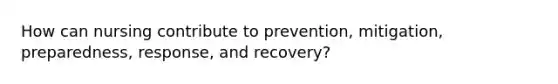 How can nursing contribute to prevention, mitigation, preparedness, response, and recovery?