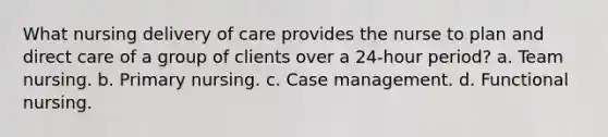 What nursing delivery of care provides the nurse to plan and direct care of a group of clients over a 24-hour period? a. Team nursing. b. Primary nursing. c. Case management. d. Functional nursing.