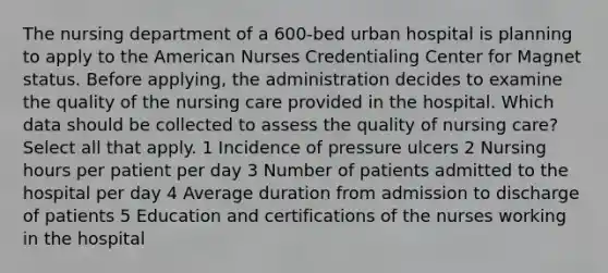 The nursing department of a 600-bed urban hospital is planning to apply to the American Nurses Credentialing Center for Magnet status. Before applying, the administration decides to examine the quality of the nursing care provided in the hospital. Which data should be collected to assess the quality of nursing care? Select all that apply. 1 Incidence of pressure ulcers 2 Nursing hours per patient per day 3 Number of patients admitted to the hospital per day 4 Average duration from admission to discharge of patients 5 Education and certifications of the nurses working in the hospital