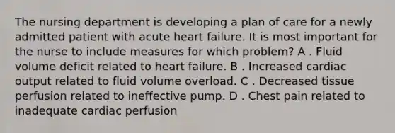 The nursing department is developing a plan of care for a newly admitted patient with acute heart failure. It is most important for the nurse to include measures for which problem? A . Fluid volume deficit related to heart failure. B . Increased cardiac output related to fluid volume overload. C . Decreased tissue perfusion related to ineffective pump. D . Chest pain related to inadequate cardiac perfusion