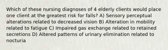 Which of these nursing diagnoses of 4 elderly clients would place one client at the greatest risk for falls? A) Sensory perceptual alterations related to decreased vision B) Alteration in mobility related to fatigue C) Impaired gas exchange related to retained secretions D) Altered patterns of urinary elimination related to nocturia