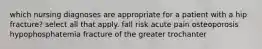 which nursing diagnoses are appropriate for a patient with a hip fracture? select all that apply. fall risk acute pain osteoporosis hypophosphatemia fracture of the greater trochanter