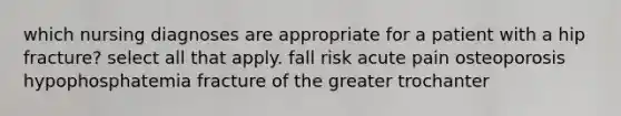 which nursing diagnoses are appropriate for a patient with a hip fracture? select all that apply. fall risk acute pain osteoporosis hypophosphatemia fracture of the greater trochanter