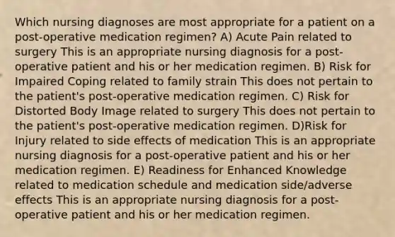 Which nursing diagnoses are most appropriate for a patient on a post-operative medication regimen? A) Acute Pain related to surgery This is an appropriate nursing diagnosis for a post-operative patient and his or her medication regimen. B) Risk for Impaired Coping related to family strain This does not pertain to the patient's post-operative medication regimen. C) Risk for Distorted Body Image related to surgery This does not pertain to the patient's post-operative medication regimen. D) Risk for Injury related to side effects of medication This is an appropriate nursing diagnosis for a post-operative patient and his or her medication regimen. E) Readiness for Enhanced Knowledge related to medication schedule and medication side/adverse effects This is an appropriate nursing diagnosis for a post-operative patient and his or her medication regimen.