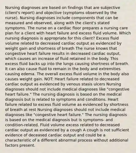 Nursing diagnoses are based on findings that are subjective (client's report) and objective (symptoms observed by the nurse). Nursing diagnoses include components that can be measured and observed, along with the client's stated symptoms. The nurse on a cardiac floor prepares a nursing care plan for a client with heart failure and excess fluid volume. Which nursing diagnosis is appropriate for this client? Excess fluid volume related to decreased cardiac output as evidenced by weight gain and shortness of breath The nurse knows that congestive heart failure results in decreased cardiac output, which causes an increase of fluid retained in the body. This excess fluid backs up into the lungs causing shortness of breath. It can also cause fluid to remain in the body and extremities causing edema. The overall excess fluid volume in the body also causes weight gain. NOT: Heart failure related to decreased cardiac output as evidenced by venous stasis ulcers Nursing diagnoses should not include medical diagnoses like "congestive heart failure." The nursing diagnosis is based on the medical diagnosis but is related to symptoms and conditions. Heart failure related to excess fluid volume as evidenced by shortness of breath at rest Nursing diagnoses should not include medical diagnoses like "congestive heart failure." The nursing diagnosis is based on the medical diagnosis but is symptoms- and condition-related. Fluid volume excess related to decreased cardiac output as evidenced by a cough A cough is not sufficient evidence of deceased cardiac output and could be a characteristic of a different abnormal process without additional factors present.