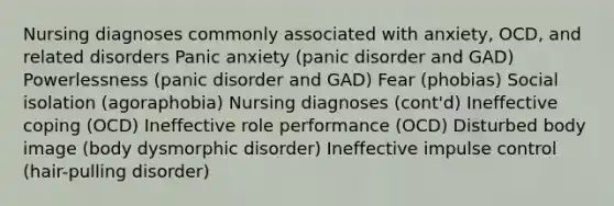 Nursing diagnoses commonly associated with anxiety, OCD, and related disorders Panic anxiety (panic disorder and GAD) Powerlessness (panic disorder and GAD) Fear (phobias) Social isolation (agoraphobia) Nursing diagnoses (cont'd) Ineffective coping (OCD) Ineffective role performance (OCD) Disturbed body image (body dysmorphic disorder) Ineffective impulse control (hair-pulling disorder)