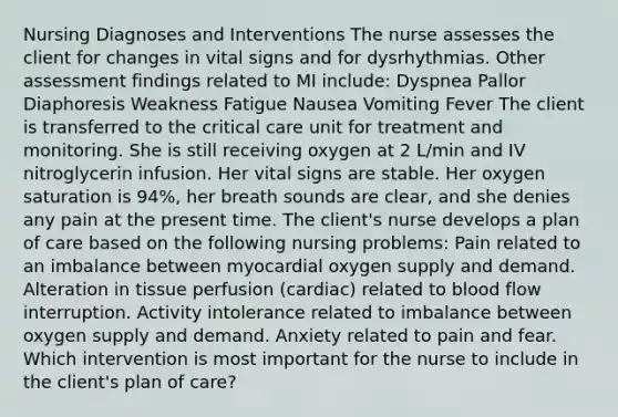 Nursing Diagnoses and Interventions The nurse assesses the client for changes in vital signs and for dysrhythmias. Other assessment findings related to MI include: Dyspnea Pallor Diaphoresis Weakness Fatigue Nausea Vomiting Fever The client is transferred to the critical care unit for treatment and monitoring. She is still receiving oxygen at 2 L/min and IV nitroglycerin infusion. Her vital signs are stable. Her oxygen saturation is 94%, her breath sounds are clear, and she denies any pain at the present time. The client's nurse develops a plan of care based on the following nursing problems: Pain related to an imbalance between myocardial oxygen supply and demand. Alteration in tissue perfusion (cardiac) related to blood flow interruption. Activity intolerance related to imbalance between oxygen supply and demand. Anxiety related to pain and fear. Which intervention is most important for the nurse to include in the client's plan of care?