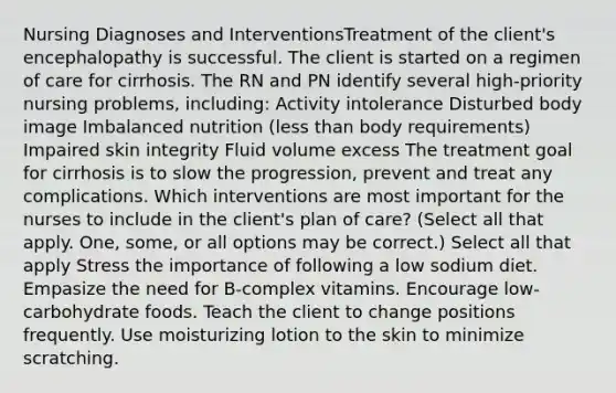 Nursing Diagnoses and InterventionsTreatment of the client's encephalopathy is successful. The client is started on a regimen of care for cirrhosis. The RN and PN identify several high-priority nursing problems, including: Activity intolerance Disturbed body image Imbalanced nutrition (less than body requirements) Impaired skin integrity Fluid volume excess The treatment goal for cirrhosis is to slow the progression, prevent and treat any complications. Which interventions are most important for the nurses to include in the client's plan of care? (Select all that apply. One, some, or all options may be correct.) Select all that apply Stress the importance of following a low sodium diet. Empasize the need for B-complex vitamins. Encourage low-carbohydrate foods. Teach the client to change positions frequently. Use moisturizing lotion to the skin to minimize scratching.