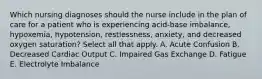 Which nursing diagnoses should the nurse include in the plan of care for a patient who is experiencing acid-base imbalance, hypoxemia, hypotension, restlessness, anxiety, and decreased oxygen saturation? Select all that apply. A. Acute Confusion B. Decreased Cardiac Output C. Impaired Gas Exchange D. Fatigue E. Electrolyte Imbalance