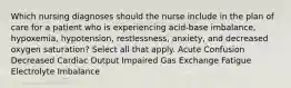 Which nursing diagnoses should the nurse include in the plan of care for a patient who is experiencing acid-base imbalance, hypoxemia, hypotension, restlessness, anxiety, and decreased oxygen saturation? Select all that apply. Acute Confusion Decreased Cardiac Output Impaired Gas Exchange Fatigue Electrolyte Imbalance