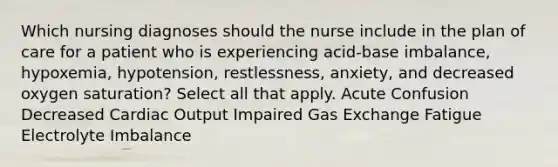 Which nursing diagnoses should the nurse include in the plan of care for a patient who is experiencing acid-base imbalance, hypoxemia, hypotension, restlessness, anxiety, and decreased oxygen saturation? Select all that apply. Acute Confusion Decreased Cardiac Output Impaired Gas Exchange Fatigue Electrolyte Imbalance