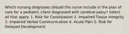 Which nursing diagnoses should the nurse include in the plan of care for a pediatric client diagnosed with cerebral palsy? Select all that apply. 1. Risk for Constipation 2. Impaired Tissue Integrity 3. Impaired Verbal Communication 4. Acute Pain 5. Risk for Delayed Development