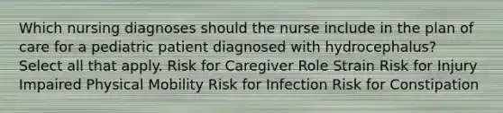 Which nursing diagnoses should the nurse include in the plan of care for a pediatric patient diagnosed with hydrocephalus? Select all that apply. Risk for Caregiver Role Strain Risk for Injury Impaired Physical Mobility Risk for Infection Risk for Constipation