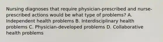 Nursing diagnoses that require physician-prescribed and nurse-prescribed actions would be what type of problems? A. Independent health problems B. Interdisciplinary health problems C. Physician-developed problems D. Collaborative health problems