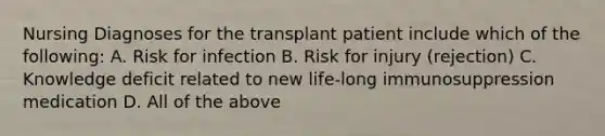 Nursing Diagnoses for the transplant patient include which of the following: A. Risk for infection B. Risk for injury (rejection) C. Knowledge deficit related to new life-long immunosuppression medication D. All of the above