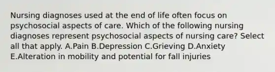 Nursing diagnoses used at the end of life often focus on psychosocial aspects of care. Which of the following nursing diagnoses represent psychosocial aspects of nursing​ care? Select all that apply. A.Pain B.Depression C.Grieving D.Anxiety E.Alteration in mobility and potential for fall injuries