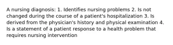 A nursing diagnosis: 1. Identifies nursing problems 2. Is not changed during the course of a patient's hospitalization 3. Is derived from the physician's history and physical examination 4. Is a statement of a patient response to a health problem that requires nursing intervention