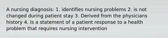 A nursing diagnosis: 1. identifies nursing problems 2. is not changed during patient stay 3. Derived from the physicians history 4. Is a statement of a patient response to a health problem that requires nursing intervention