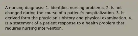 A nursing diagnosis: 1. Identifies nursing problems. 2. Is not changed during the course of a patient's hospitalization. 3. Is derived form the physician's history and physical examination. 4. Is a statement of a patient response to a health problem that requires nursing intervention.