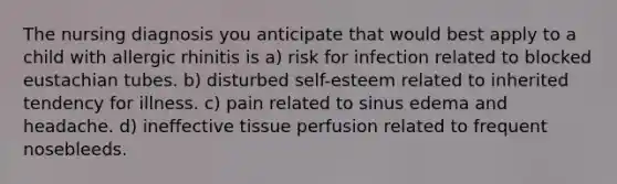 The nursing diagnosis you anticipate that would best apply to a child with allergic rhinitis is a) risk for infection related to blocked eustachian tubes. b) disturbed self-esteem related to inherited tendency for illness. c) pain related to sinus edema and headache. d) ineffective tissue perfusion related to frequent nosebleeds.