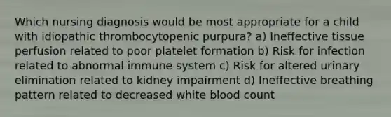 Which nursing diagnosis would be most appropriate for a child with idiopathic thrombocytopenic purpura? a) Ineffective tissue perfusion related to poor platelet formation b) Risk for infection related to abnormal immune system c) Risk for altered urinary elimination related to kidney impairment d) Ineffective breathing pattern related to decreased white blood count