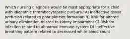 Which nursing diagnosis would be most appropriate for a child with idiopathic thrombocytopenic purpura? A) Ineffective tissue perfusion related to poor platelet formation B) Risk for altered urinary elimination related to kidney impairment C) Risk for infection related to abnormal immune system D) Ineffective breathing pattern related to decreased white blood count