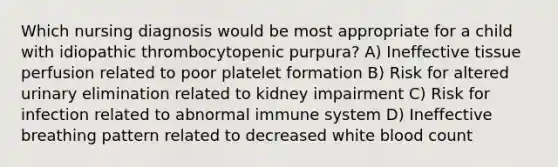 Which nursing diagnosis would be most appropriate for a child with idiopathic thrombocytopenic purpura? A) Ineffective tissue perfusion related to poor platelet formation B) Risk for altered urinary elimination related to kidney impairment C) Risk for infection related to abnormal immune system D) Ineffective breathing pattern related to decreased white blood count