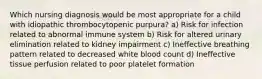 Which nursing diagnosis would be most appropriate for a child with idiopathic thrombocytopenic purpura? a) Risk for infection related to abnormal immune system b) Risk for altered urinary elimination related to kidney impairment c) Ineffective breathing pattern related to decreased white blood count d) Ineffective tissue perfusion related to poor platelet formation