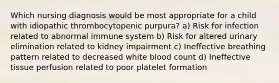 Which nursing diagnosis would be most appropriate for a child with idiopathic thrombocytopenic purpura? a) Risk for infection related to abnormal immune system b) Risk for altered urinary elimination related to kidney impairment c) Ineffective breathing pattern related to decreased white blood count d) Ineffective tissue perfusion related to poor platelet formation