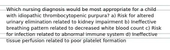 Which nursing diagnosis would be most appropriate for a child with idiopathic thrombocytopenic purpura? a) Risk for altered urinary elimination related to kidney impairment b) Ineffective breathing pattern related to decreased white blood count c) Risk for infection related to abnormal immune system d) Ineffective tissue perfusion related to poor platelet formation