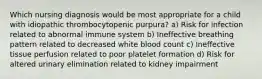 Which nursing diagnosis would be most appropriate for a child with idiopathic thrombocytopenic purpura? a) Risk for infection related to abnormal immune system b) Ineffective breathing pattern related to decreased white blood count c) Ineffective tissue perfusion related to poor platelet formation d) Risk for altered urinary elimination related to kidney impairment