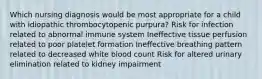 Which nursing diagnosis would be most appropriate for a child with idiopathic thrombocytopenic purpura? Risk for infection related to abnormal immune system Ineffective tissue perfusion related to poor platelet formation Ineffective breathing pattern related to decreased white blood count Risk for altered urinary elimination related to kidney impairment