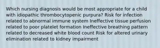 Which nursing diagnosis would be most appropriate for a child with idiopathic thrombocytopenic purpura? Risk for infection related to abnormal immune system Ineffective tissue perfusion related to poor platelet formation Ineffective breathing pattern related to decreased white blood count Risk for altered urinary elimination related to kidney impairment