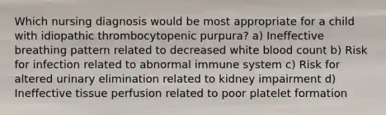 Which nursing diagnosis would be most appropriate for a child with idiopathic thrombocytopenic purpura? a) Ineffective breathing pattern related to decreased white blood count b) Risk for infection related to abnormal immune system c) Risk for altered urinary elimination related to kidney impairment d) Ineffective tissue perfusion related to poor platelet formation