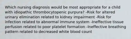 Which nursing diagnosis would be most appropriate for a child with idiopathic thrombocytopenic purpura? -Risk for altered urinary elimination related to kidney impairment -Risk for infection related to abnormal immune system -Ineffective tissue perfusion related to poor platelet formation -Ineffective breathing pattern related to decreased white blood count