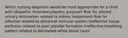 Which nursing diagnosis would be most appropriate for a child with idiopathic thrombocytopenic purpura? Risk for altered urinary elimination related to kidney impairment Risk for infection related to abnormal immune system Ineffective tissue perfusion related to poor platelet formation Ineffective breathing pattern related to decreased white blood count