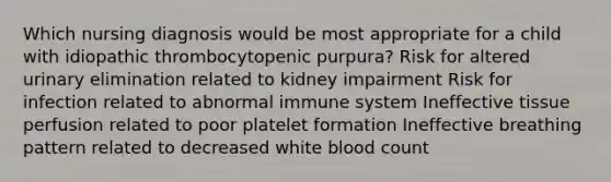 Which nursing diagnosis would be most appropriate for a child with idiopathic thrombocytopenic purpura? Risk for altered urinary elimination related to kidney impairment Risk for infection related to abnormal immune system Ineffective tissue perfusion related to poor platelet formation Ineffective breathing pattern related to decreased white blood count