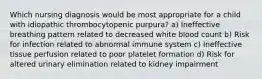 Which nursing diagnosis would be most appropriate for a child with idiopathic thrombocytopenic purpura? a) Ineffective breathing pattern related to decreased white blood count b) Risk for infection related to abnormal immune system c) Ineffective tissue perfusion related to poor platelet formation d) Risk for altered urinary elimination related to kidney impairment