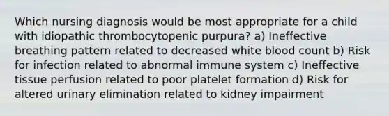 Which nursing diagnosis would be most appropriate for a child with idiopathic thrombocytopenic purpura? a) Ineffective breathing pattern related to decreased white blood count b) Risk for infection related to abnormal immune system c) Ineffective tissue perfusion related to poor platelet formation d) Risk for altered urinary elimination related to kidney impairment