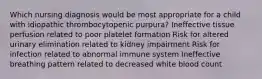 Which nursing diagnosis would be most appropriate for a child with idiopathic thrombocytopenic purpura? Ineffective tissue perfusion related to poor platelet formation Risk for altered urinary elimination related to kidney impairment Risk for infection related to abnormal immune system Ineffective breathing pattern related to decreased white blood count