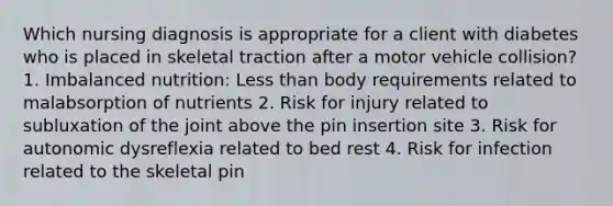 Which nursing diagnosis is appropriate for a client with diabetes who is placed in skeletal traction after a motor vehicle collision? 1. Imbalanced nutrition: Less than body requirements related to malabsorption of nutrients 2. Risk for injury related to subluxation of the joint above the pin insertion site 3. Risk for autonomic dysreflexia related to bed rest 4. Risk for infection related to the skeletal pin