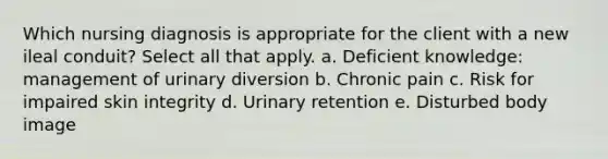 Which nursing diagnosis is appropriate for the client with a new ileal conduit? Select all that apply. a. Deficient knowledge: management of urinary diversion b. Chronic pain c. Risk for impaired skin integrity d. Urinary retention e. Disturbed body image