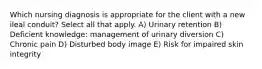 Which nursing diagnosis is appropriate for the client with a new ileal conduit? Select all that apply. A) Urinary retention B) Deficient knowledge: management of urinary diversion C) Chronic pain D) Disturbed body image E) Risk for impaired skin integrity