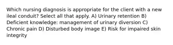 Which nursing diagnosis is appropriate for the client with a new ileal conduit? Select all that apply. A) Urinary retention B) Deficient knowledge: management of urinary diversion C) Chronic pain D) Disturbed body image E) Risk for impaired skin integrity