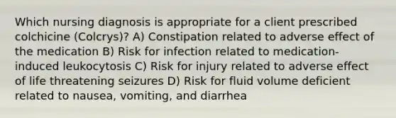 Which nursing diagnosis is appropriate for a client prescribed colchicine (Colcrys)? A) Constipation related to adverse effect of the medication B) Risk for infection related to medication-induced leukocytosis C) Risk for injury related to adverse effect of life threatening seizures D) Risk for fluid volume deficient related to nausea, vomiting, and diarrhea