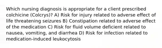 Which nursing diagnosis is appropriate for a client prescribed colchicine (Colcrys)? A) Risk for injury related to adverse effect of life threatening seizures B) Constipation related to adverse effect of the medication C) Risk for fluid volume deficient related to nausea, vomiting, and diarrhea D) Risk for infection related to medication-induced leukocytosis