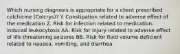 Which nursing diagnosis is appropriate for a client prescribed colchicine (Colcrys)? Y. Constipation related to adverse effect of the medication Z. Risk for infection related to medication-induced leukocytosis AA. Risk for injury related to adverse effect of life threatening seizures BB. Risk for fluid volume deficient related to nausea, vomiting, and diarrhea