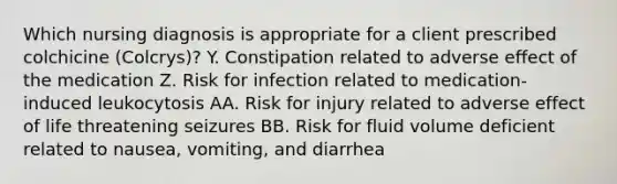 Which nursing diagnosis is appropriate for a client prescribed colchicine (Colcrys)? Y. Constipation related to adverse effect of the medication Z. Risk for infection related to medication-induced leukocytosis AA. Risk for injury related to adverse effect of life threatening seizures BB. Risk for fluid volume deficient related to nausea, vomiting, and diarrhea