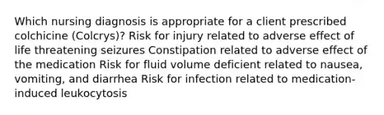 Which nursing diagnosis is appropriate for a client prescribed colchicine (Colcrys)? Risk for injury related to adverse effect of life threatening seizures Constipation related to adverse effect of the medication Risk for fluid volume deficient related to nausea, vomiting, and diarrhea Risk for infection related to medication-induced leukocytosis